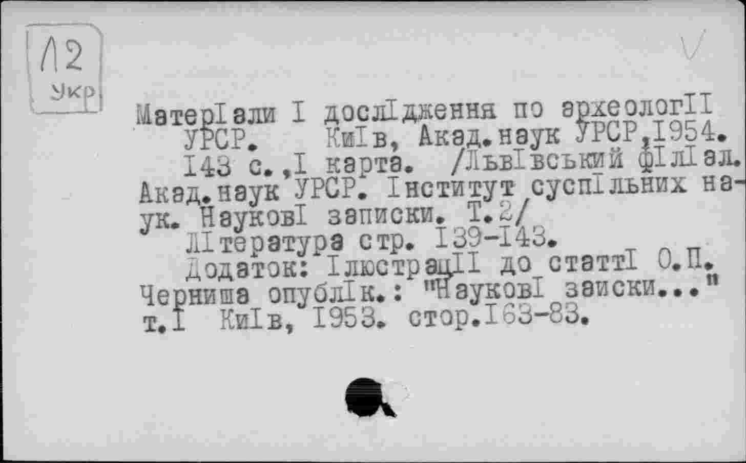 ﻿Матеріали І дослідження по археології УРСР. Київ, Акад.наук УРСР,1954. 143 с.,І каота. /Львівський філіал.
Акад.наук УРСР^ Інститут суспільних на-
ук. Наукові записки. Т.2/
Література стр. I39-I4J.
Додаток: Ілюстрації до статті и.п.
Черниша опублік. : ’’Наукові заиски... т.І Київ, 1953. CTOp.Ioö-83.